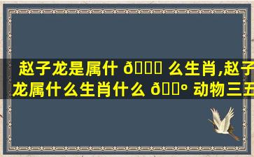 赵子龙是属什 🕊 么生肖,赵子龙属什么生肖什么 🌺 动物三五成群